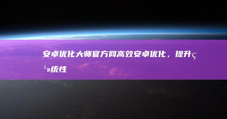 安卓优化大师官方网：高效安卓优化，提升系统性能